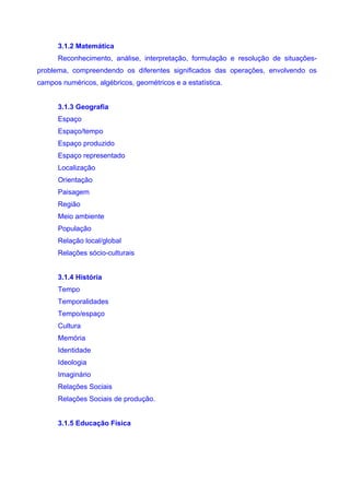 3.1.2 Matemática
      Reconhecimento, análise, interpretação, formulação e resolução de situações-
problema, compreendendo os diferentes significados das operações, envolvendo os
campos numéricos, algébricos, geométricos e a estatística.


      3.1.3 Geografia
      Espaço
      Espaço/tempo
      Espaço produzido
      Espaço representado
      Localização
      Orientação
      Paisagem
      Região
      Meio ambiente
      População
      Relação local/global
      Relações sócio-culturais


      3.1.4 História
      Tempo
      Temporalidades
      Tempo/espaço
      Cultura
      Memória
      Identidade
      Ideologia
      Imaginário
      Relações Sociais
      Relações Sociais de produção.


      3.1.5 Educação Física
 