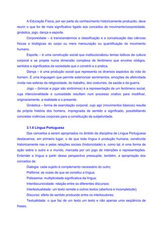 A Educação Física, por ser parte do conhecimento historicamente produzido, deve
reunir o que for de mais significativo ligado aos conceitos de movimento/corporeidade,
ginástica, jogo, dança e esporte.
      Corporeidade – é transcendermos a classificação e a conceituação das ciências
físicas e biológicas do corpo ou mera mensuração ou quantificação do movimento
humano.
      Esporte – é uma construção social que institucionalizou temas lúdicos da cultura
corporal e se projeta numa dimensão complexa de fenômeno que envolve códigos,
sentidos e significados da sociedade que o constrói e o pratica.
      Dança – é uma produção social que representa os diversos aspectos da vida do
homem. É uma linguagem que permite exteriorizar sentimentos, emoções de afetividade
vivida nas esferas da religiosidade, do trabalho, dos costumes, da saúde e da guerra.
      Jogo – (brincar e jogar são sinônimos) é a representação de um fenômeno social,
cuja intencionalidade e curiosidade resultam num processo criativo para modificar,
originariamente, a realidade e o presente.
      Ginástica – forma de exercitação corporal, cujo agir (movimentos básicos) resulta
da própria história dos homens, impregnada de sentido e significado, possibilitando
concretas vivências corporais para a constituição da subjetividade.


      3.1.6 Língua Portuguesa
      Dos conceitos a serem apropriados no âmbito da disciplina de Língua Portuguesa
destacamos, em primeiro lugar, o de que toda língua é produção humana, construída
historicamente nas e pelas relações sociais (historicidade) e, como tal, é uma forma de
ação sobre o outro e o mundo, marcada por um jogo de intenções e representações.
Entender a língua a partir dessa perspectiva pressupõe, também, a apropriação dos
conceitos de:
      Dialogia: cada sujeito é complemento necessário do outro;
      Polifonia: as vozes de que se constitui a língua;
      Polissemia: multiplicidade significativa da língua;
      Interdiscursividade: relação entre os diferentes discursos;
      Intertextualidade: um texto remete a outros textos (abertura e incompletude);
      Discurso: efeito de sentido produzido entre os interlocutores;
      Textualidade: o que faz de um texto um texto e não apenas uma seqüência de
frases;
 