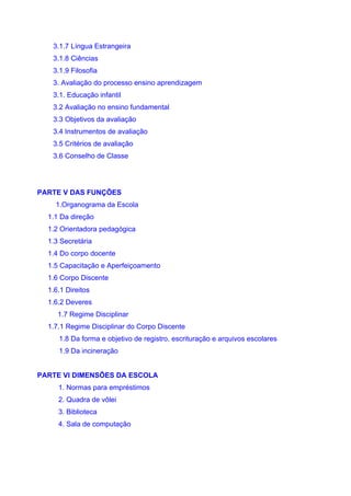 3.1.7 Língua Estrangeira
   3.1.8 Ciências
   3.1.9 Filosofia
   3. Avaliação do processo ensino aprendizagem
   3.1. Educação infantil
   3.2 Avaliação no ensino fundamental
   3.3 Objetivos da avaliação
   3.4 Instrumentos de avaliação
   3.5 Critérios de avaliação
   3.6 Conselho de Classe




PARTE V DAS FUNÇÕES
    1.Organograma da Escola
  1.1 Da direção
  1.2 Orientadora pedagógica
  1.3 Secretária
  1.4 Do corpo docente
  1.5 Capacitação e Aperfeiçoamento
  1.6 Corpo Discente
  1.6.1 Direitos
  1.6.2 Deveres
     1.7 Regime Disciplinar
  1.7.1 Regime Disciplinar do Corpo Discente
     1.8 Da forma e objetivo de registro, escrituração e arquivos escolares
     1.9 Da incineração


PARTE VI DIMENSÕES DA ESCOLA
     1. Normas para empréstimos
     2. Quadra de vôlei
     3. Biblioteca
     4. Sala de computação
 