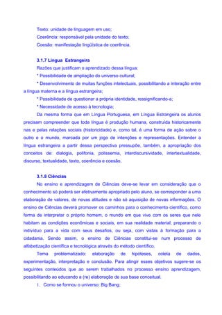 Texto: unidade de linguagem em uso;
      Coerência: responsável pela unidade do texto;
      Coesão: manifestação lingüística de coerência.


      3.1.7 Língua Estrangeira
      Razões que justificam o aprendizado dessa língua:
      * Possibilidade de ampliação do universo cultural;
      * Desenvolvimento de muitas funções intelectuais, possibilitando a interação entre
a língua materna e a língua estrangeira;
      * Possibilidade de questionar a própria identidade, ressignificando-a;
      * Necessidade de acesso à tecnologia;
      Da mesma forma que em Língua Portuguesa, em Língua Estrangeira os alunos
precisam compreender que toda língua é produção humana, construída historicamente
nas e pelas relações sociais (historicidade) e, como tal, é uma forma de ação sobre o
outro e o mundo, marcada por um jogo de intenções e representações. Entender a
língua estrangeira a partir dessa perspectiva pressupõe, também, a apropriação dos
conceitos de: dialogia, polifonia, polissemia, interdiscursividade, intertextualidade,
discurso, textualidade, texto, coerência e coesão.


      3.1.8 Ciências
      No ensino e aprendizagem de Ciências deve-se levar em consideração que o
conhecimento só poderá ser efetivamente apropriado pelo aluno, se corresponder a uma
elaboração de valores, de novas atitudes e não só aquisição de novas informações. O
ensino de Ciências deverá promover os caminhos para o conhecimento científico, como
forma de interpretar o próprio homem, o mundo em que vive com os seres que nele
habitam as condições econômicas e sociais, em sua realidade material, preparando o
indivíduo para a vida com seus desafios, ou seja, com vistas à formação para a
cidadania. Sendo assim, o ensino de Ciências constitui-se num processo de
alfabetização científica e tecnológica através do método científico.
      Tema     problematizado:     elaboração     de   hipóteses,      coleta   de   dados,
experimentação, interpretação e conclusão. Para atingir esses objetivos sugere-se os
seguintes conteúdos que ao serem trabalhados no processo ensino aprendizagem,
possibilitando ao educando a (re) elaboração de sua base conceitual.
      1. Como se formou o universo: Big Bang;
 