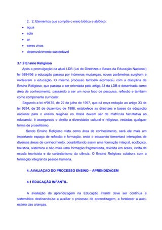 2. 2. Elementos que compõe o meio biótico e abiótico:
   •   água
   •   solo
   •   ar
   •   seres vivos
   •   desenvolvimento sustentável


3.1.9 Ensino Religioso
   Após a promulgação da atual LDB (Lei de Diretrizes e Bases da Educação Nacional)
lei 9394/96 a educação passou por inúmeras mudanças, novos parâmetros surgiram e
nortearam a educação. O mesmo processo também aconteceu com a disciplina de
Ensino Religioso, que passou a ser orientada pelo artigo 33 da LDB e desenhada como
área de conhecimento, passando a ser um novo foco de pesquisa, reflexão e também
como componente curricular.
   Segundo a lei nº9475, de 22 de julho de 1997, que dá nova redação ao artigo 33 da
lei 9394, de 20 de dezembro de 1996, estabelece as diretrizes e bases da educação
nacional para o ensino religioso no Brasil devem ser de matrícula facultativa ao
educando, é assegurado o direito a diversidade cultural e religiosa, vedadas qualquer
forma de proselitismo.
       Sendo Ensino Religioso visto como área de conhecimento, será ele mais um
importante espaço de reflexão e formação, onde o educando fomentará interações de
diversas áreas de conhecimento, possibilitando assim uma formação integral, ecológica,
holística, sistêmica e não mais uma formação fragmentada, dividida em áreas, vinda da
escola tecnicista e do cartesianismo da ciência. O Ensino Religioso colabora com a
formação integral da pessoa humana.


       4. AVALIAÇAO DO PROCESSO ENSINO – APRENDIZAGEM


       4.1 EDUCAÇÃO INFANTIL.


       A avaliação da aprendizagem na Educação Infantil deve ser contínua e
sistemática destinando-se a auxiliar o processo de aprendizagem, a fortalecer a auto-
estima das crianças.
 