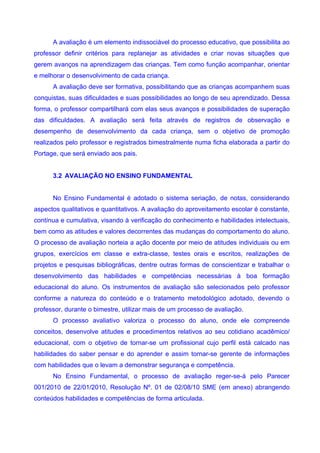 A avaliação é um elemento indissociável do processo educativo, que possibilita ao
professor definir critérios para replanejar as atividades e criar novas situações que
gerem avanços na aprendizagem das crianças. Tem como função acompanhar, orientar
e melhorar o desenvolvimento de cada criança.
      A avaliação deve ser formativa, possibilitando que as crianças acompanhem suas
conquistas, suas dificuldades e suas possibilidades ao longo de seu aprendizado. Dessa
forma, o professor compartilhará com elas seus avanços e possibilidades de superação
das dificuldades. A avaliação será feita através de registros de observação e
desempenho de desenvolvimento da cada criança, sem o objetivo de promoção
realizados pelo professor e registrados bimestralmente numa ficha elaborada a partir do
Portage, que será enviado aos pais.


      3.2 AVALIAÇÃO NO ENSINO FUNDAMENTAL


      No Ensino Fundamental é adotado o sistema seriação, de notas, considerando
aspectos qualitativos e quantitativos. A avaliação do aproveitamento escolar é constante,
contínua e cumulativa, visando à verificação do conhecimento e habilidades intelectuais,
bem como as atitudes e valores decorrentes das mudanças do comportamento do aluno.
O processo de avaliação norteia a ação docente por meio de atitudes individuais ou em
grupos, exercícios em classe e extra-classe, testes orais e escritos, realizações de
projetos e pesquisas bibliográficas, dentre outras formas de conscientizar e trabalhar o
desenvolvimento das habilidades e competências necessárias à boa formação
educacional do aluno. Os instrumentos de avaliação são selecionados pelo professor
conforme a natureza do conteúdo e o tratamento metodológico adotado, devendo o
professor, durante o bimestre, utilizar mais de um processo de avaliação.
      O processo avaliativo valoriza o processo do aluno, onde ele compreende
conceitos, desenvolve atitudes e procedimentos relativos ao seu cotidiano acadêmico/
educacional, com o objetivo de tornar-se um profissional cujo perfil está calcado nas
habilidades do saber pensar e do aprender e assim tornar-se gerente de informações
com habilidades que o levam a demonstrar segurança e competência.
      No Ensino Fundamental, o processo de avaliação reger-se-á pelo Parecer
001/2010 de 22/01/2010, Resolução Nº. 01 de 02/08/10 SME (em anexo) abrangendo
conteúdos habilidades e competências de forma articulada.
 