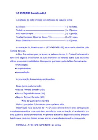 3.5 CRITÉRIOS DA AVALIAÇÃO


      A avaliação de cada bimestre será calculada da seguinte forma:


      Exercícios----------------------------------------------------------- (1 a 10) notas.
      Trabalhos ----------------------------------------------------------- (1 a 10) notas.
      Nota Formativa (NF) --------------------------------------------- (1 a 10) notas.
      Tarefas Escolares (Dever de Casa - TE)-------------------- (1 a 10) notas.
      Prova Bimestral----------------------------------------------------- (1a 10) notas.


      A avaliação do Bimestre será = (EX+T+NF+TE+PB) estas serão divididas pelo
número de notas.
      A Nota Formativa é para os alunos de todas as turmas do Ensino Fundamental e
tem como objetivo proporcionar ao aluno momentos de reflexão sobre suas atividades
diárias e suas responsabilidades. Os aspectos que fazem parte da Nota Formativa são:
    • Participação;
    • Comportamento;
    • Auto-avaliação.


      A recuperação dos conteúdos será paralela.


      Desta forma os alunos terão:
    • Nota do Primeiro Bimestre (1BI);
    • Nota do Segundo Bimestre (2BI);
    • Nota do Terceiro Bimestre (3BI);
            • Nota do Quarto Bimestre (4BI)
      O aluno que obtiver 6,0 avançara para a próxima série.
      Observação: Para os alunos de 1.º e 2º ano do ensino de nove anos será aplicada
a avaliação descritiva, onde cada item será aferido uma pontuação e transformado em
nota quando o aluno for transferido. No primeiro bimestre e segundo não será entregue
boletim para os alunos dessas turmas, apenas uma avaliação descritiva para os pais.


      FORMULA – N1ºB+N2ºB+N3ºB+N4ºB = 24 pontos
 