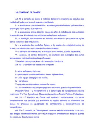 3.6 CONSELHO DE CLASSE


      Art. 18 O conselho de classe é instância deliberativa integrante da estrutura das
Unidades Escolares e tem sob sua responsabilidade:
      I - a avaliação do processo ensino - aprendizagem desenvolvido pela escola e a
proposição ações para a sua melhoria;
      II - a avaliação da prática docente, no que se refere à metodologia, aos conteúdos
programáticos e à totalidade das atividades pedagógicas realizadas;
      III - a avaliação dos envolvidos no trabalho educativo e a proposição de ações
para a superação das dificuldades;
      IV - a avaliação das condições físicas, e de gestão dos estabelecimentos de
ensino que substanciam o processo ensino aprendizagem;
      V - a definição de critérios para a avaliação e sua revisão, quando necessária;
      VI - apreciar, em caráter deliberativo, os resultados das avaliações dos alunos
apresentados individualmente pelos professores;
      VII - definir pela aprovação ou não aprovação dos alunos;
      Art. 19 – O conselho de classe será composto:


      I - pelos professores da turma;
      II - pela direção do estabelecimento ou seu representante;
      III - pela equipe pedagógica da escola;
      IV - por alunos;
      V - por pais ou responsáveis, quando for o caso;
      VI - por membros da equipe pedagógica da secretaria quando da possibilidade.
      Parágrafo Único - O funcionamento e a composição da representação prevista
nos incisos IV e V do Conselho de Classe será previsto no Projeto Político - Pedagógico.
      Art. 20 - O Conselho de Classe será realizado, ordinariamente, por turma,
bimestralmente, nos períodos que antecedem ao registro definitivo do rendimento dos
alunos no processo de apropriação de conhecimento e desenvolvimento de
competências.
      Art. 21- O conselho de Classe poderá reunir-se extraordinariamente, convocado
pela direção do estabelecimento, por 1/3 (um terço) dos professores ou dos pais, quando
for o caso, ou dos alunos da turma.
 