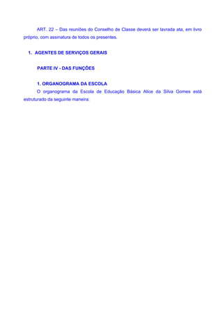 ART. 22 – Das reuniões do Conselho de Classe deverá ser lavrada ata, em livro
próprio, com assinatura de todos os presentes.


  1. AGENTES DE SERVIÇOS GERAIS


      PARTE IV - DAS FUNÇÕES


      1. ORGANOGRAMA DA ESCOLA
      O organograma da Escola de Educação Básica Alice da Silva Gomes está
estruturado da seguinte maneira:
 