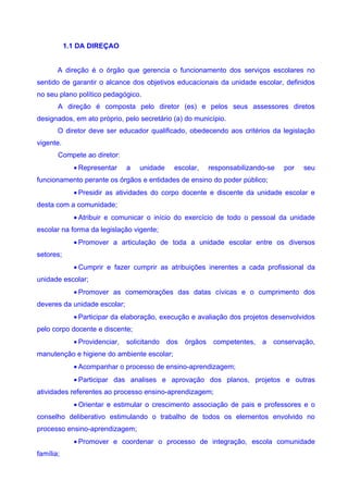 1.1 DA DIREÇAO


       A direção é o órgão que gerencia o funcionamento dos serviços escolares no
sentido de garantir o alcance dos objetivos educacionais da unidade escolar, definidos
no seu plano político pedagógico.
       A direção é composta pelo diretor (es) e pelos seus assessores diretos
designados, em ato próprio, pelo secretário (a) do município.
       O diretor deve ser educador qualificado, obedecendo aos critérios da legislação
vigente.
       Compete ao diretor:
             • Representar     a   unidade   escolar,     responsabilizando-se   por   seu
funcionamento perante os órgãos e entidades de ensino do poder público;
             • Presidir as atividades do corpo docente e discente da unidade escolar e
desta com a comunidade;
             • Atribuir e comunicar o início do exercício de todo o pessoal da unidade
escolar na forma da legislação vigente;
             • Promover a articulação de toda a unidade escolar entre os diversos
setores;
             • Cumprir e fazer cumprir as atribuições inerentes a cada profissional da
unidade escolar;
             • Promover as comemorações das datas cívicas e o cumprimento dos
deveres da unidade escolar;
             • Participar da elaboração, execução e avaliação dos projetos desenvolvidos
pelo corpo docente e discente;
             • Providenciar,   solicitando dos   órgãos    competentes, a    conservação,
manutenção e higiene do ambiente escolar;
             • Acompanhar o processo de ensino-aprendizagem;
             • Participar das analises e aprovação dos planos, projetos e outras
atividades referentes ao processo ensino-aprendizagem;
             • Orientar e estimular o crescimento associação de pais e professores e o
conselho deliberativo estimulando o trabalho de todos os elementos envolvido no
processo ensino-aprendizagem;
             • Promover e coordenar o processo de integração, escola comunidade
família;
 