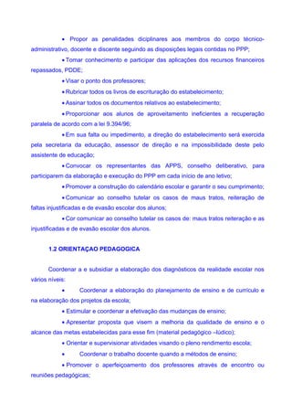 • Propor as penalidades diciplinares aos membros do corpo técnico-
administrativo, docente e discente seguindo as disposições legais contidas no PPP;
            • Tomar conhecimento e participar das aplicações dos recursos financeiros
repassados, PDDE;
            • Visar o ponto dos professores;
            • Rubricar todos os livros de escrituração do estabelecimento;
            • Assinar todos os documentos relativos ao estabelecimento;
            • Proporcionar aos alunos de aproveitamento ineficientes a recuperação
paralela de acordo com a lei 9.394/96;
            • Em sua falta ou impedimento, a direção do estabelecimento será exercida
pela secretaria da educação, assessor de direção e na impossibilidade deste pelo
assistente de educação;
            • Convocar os representantes das APPS, conselho deliberativo, para
participarem da elaboração e execução do PPP em cada início de ano letivo;
            • Promover a construção do calendário escolar e garantir o seu cumprimento;
            • Comunicar ao conselho tutelar os casos de maus tratos, reiteração de
faltas injustificadas e de evasão escolar dos alunos;
            • Cor comunicar ao conselho tutelar os casos de: maus tratos reiteração e as
injustificadas e de evasão escolar dos alunos.


       1.2 ORIENTAÇAO PEDAGOGICA


       Coordenar a e subsidiar a elaboração dos diagnósticos da realidade escolar nos
vários níveis:
            •      Coordenar a elaboração do planejamento de ensino e de currículo e
na elaboração dos projetos da escola;
            • Estimular e coordenar a efetivação das mudanças de ensino;
            • Apresentar proposta que visem a melhoria da qualidade de ensino e o
alcance das metas estabelecidas para esse fim (material pedagógico –lúdico);
            • Orientar e supervisionar atividades visando o pleno rendimento escola;
            •      Coordenar o trabalho docente quando a métodos de ensino;
            • Promover o aperfeiçoamento dos professores através de encontro ou
reuniões pedagógicas;
 