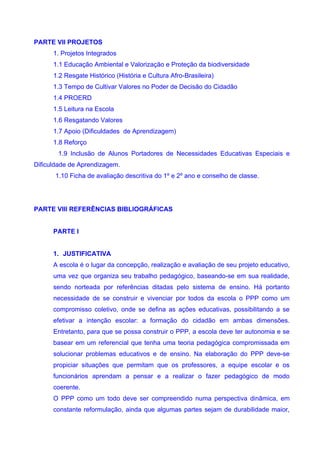 PARTE VII PROJETOS
      1. Projetos Integrados
      1.1 Educação Ambiental e Valorização e Proteção da biodiversidade
      1.2 Resgate Histórico (História e Cultura Afro-Brasileira)
      1.3 Tempo de Cultivar Valores no Poder de Decisão do Cidadão
      1.4 PROERD
      1.5 Leitura na Escola
      1.6 Resgatando Valores
      1.7 Apoio (Dificuldades de Aprendizagem)
      1.8 Reforço
       1.9 Inclusão de Alunos Portadores de Necessidades Educativas Especiais e
Dificuldade de Aprendizagem.
      1.10 Ficha de avaliação descritiva do 1º e 2º ano e conselho de classe.




PARTE VIII REFERÊNCIAS BIBLIOGRÁFICAS


      PARTE I


      1. JUSTIFICATIVA
      A escola é o lugar da concepção, realização e avaliação de seu projeto educativo,
      uma vez que organiza seu trabalho pedagógico, baseando-se em sua realidade,
      sendo norteada por referências ditadas pelo sistema de ensino. Há portanto
      necessidade de se construir e vivenciar por todos da escola o PPP como um
      compromisso coletivo, onde se defina as ações educativas, possibilitando a se
      efetivar a intenção escolar: a formação do cidadão em ambas dimensões.
      Entretanto, para que se possa construir o PPP, a escola deve ter autonomia e se
      basear em um referencial que tenha uma teoria pedagógica compromissada em
      solucionar problemas educativos e de ensino. Na elaboração do PPP deve-se
      propiciar situações que permitam que os professores, a equipe escolar e os
      funcionários aprendam a pensar e a realizar o fazer pedagógico de modo
      coerente.
      O PPP como um todo deve ser compreendido numa perspectiva dinâmica, em
      constante reformulação, ainda que algumas partes sejam de durabilidade maior,
 