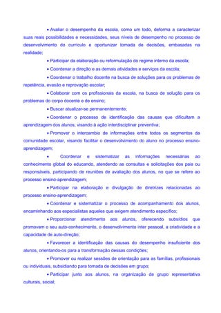 • Avaliar o desempenho da escola, como um todo, deforma a caracterizar
suas reais possibilidades e necessidades, seus níveis de desempenho no processo de
desenvolvimento do currículo e oportunizar tomada de decisões, embasadas na
realidade;
             • Participar da elaboração ou reformulação do regime interno da escola;
             • Coordenar a direção e as demais atividades e serviços da escola;
             • Coordenar o trabalho docente na busca de soluções para os problemas de
repetência, evasão e reprovação escolar;
             • Colaborar com os profissionais da escola, na busca de solução para os
problemas do corpo docente e de ensino;
             • Buscar atualizar-se permanentemente;
             • Coordenar o processo de identificação das causas que dificultam a
aprendizagem dos alunos, visando à ação interdisciplinar preventiva;
             • Promover o intercambio de informações entre todos os segmentos da
comunidade escolar, visando facilitar o desenvolvimento do aluno no processo ensino-
aprendizagem;
             •       Coordenar   e   sistematizar    as   informações      necessárias    ao
conhecimento global do educando, atendendo as consultas e solicitações dos pais ou
responsáveis, participando de reuniões de avaliação dos alunos, no que se refere ao
processo ensino-aprendizagem;
             • Participar na elaboração e divulgação de diretrizes relacionadas ao
processo ensino-aprendizagem;
             • Coordenar e sistematizar o processo de acompanhamento dos alunos,
encaminhando aos especialistas aqueles que exigem atendimento específico;
             • Proporcionar   atendimento   aos     alunos,   oferecendo    subsídios    que
promovam o seu auto-conhecimento, o desenvolvimento inter pessoal, a criatividade e a
capacidade de auto-direção;
             • Favorecer a identificação das causas do desempenho insuficiente dos
alunos, orientando-os para a transformação dessas condições;
             • Promover ou realizar sessões de orientação para as famílias, profissionais
ou individuais, subsidiando para tomada de decisões em grupo;
             • Participar junto aos alunos, na organização de grupo representativa
culturais, social;
 