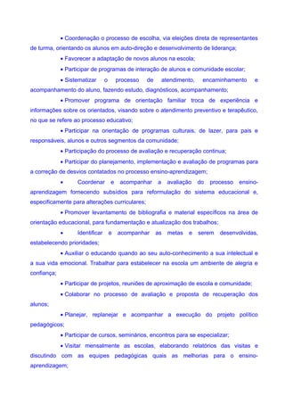 • Coordenação o processo de escolha, via eleições direta de representantes
de turma, orientando os alunos em auto-direção e desenvolvimento de liderança;
             • Favorecer a adaptação de novos alunos na escola;
             • Participar de programas de interação de alunos e comunidade escolar;
             • Sistematizar      o       processo   de       atendimento,    encaminhamento      e
acompanhamento do aluno, fazendo estudo, diagnósticos, acompanhamento;
             • Promover programa de orientação familiar troca de experiência e
informações sobre os orientados, visando sobre o atendimento preventivo e terapêutico,
no que se refere ao processo educativo;
             • Participar na orientação de programas culturais, de lazer, para pais e
responsáveis, alunos e outros segmentos da comunidade;
             • Participação do processo de avaliação e recuperação continua;
             • Participar do planejamento, implementação e avaliação de programas para
a correção de desvios contatados no processo ensino-aprendizagem;
             •     Coordenar         e    acompanhar     a     avaliação    do   processo   ensino-
aprendizagem fornecendo subsídios para reformulação do sistema educacional e,
especificamente para alterações curriculares;
             • Promover levantamento de bibliografia e material específicos na área de
orientação educacional, para fundamentação e atualização dos trabalhos;
             •     Identificar       e   acompanhar      as    metas   e    serem   desenvolvidas,
estabelecendo prioridades;
             • Auxiliar o educando quando ao seu auto-conhecimento a sua intelectual e
a sua vida emocional. Trabalhar para estabelecer na escola um ambiente de alegria e
confiança;
             • Participar de projetos, reuniões de aproximação de escola e comunidade;
             • Colaborar no processo de avaliação e proposta de recuperação dos
alunos;
             • Planejar, replanejar e acompanhar a execução do projeto político
pedagógicos;
             • Participar de cursos, seminários, encontros para se especializar;
             • Visitar mensalmente as escolas, elaborando relatórios das visitas e
discutindo com as equipes pedagógicas quais as melhorias para o ensino-
aprendizagem;
 