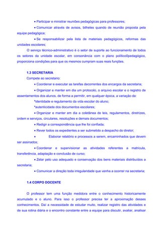 • Participar e ministrar reuniões pedagógicas para professores;
              • Comunicar através de avisos, bilhetes quando de reunião proposta pela
equipe pedagógica;
              • Se responsabilizar pela lista de materiais pedagógicos, reformas das
unidades escolares;
       O serviço técnico-administrativo é o setor de suporte ao funcionamento de todos
os setores da unidade escolar, em consonância com o plano político0pedagógico,
proporciona condições para que os mesmos cumpram suas reais funções.


      1.3 SECRETARIA
      Compete ao secretario:
              • Coordenar e executar as tarefas decorrentes dos encargos da secretaria;
              • Organizar e manter em dia um protocolo, o arquivo escolar e o registro de
assentamentos dos alunos, de forma a permitir, em qualquer época, a variação da:
              *identidade e regulamento da vida escolar do aluno;
              *autenticidade dos documentos escolares;
              • Organizar e manter em dia a coletânea de leis, regulamentos, diretrizes,
ordem e serviços, circulares, resoluções e demais documentos;
              • Redigir a correspondência que lhe foi confiada;
              • Rever todos os expedientes a ser submetido a despacho do diretor;
              •         Elaborar relatório e processos a serem, encaminhados que devem
ser assinados;
              • Coordenar   e   supervisionar   as   atividades   referentes    a   matricula,
transferência, adaptação e conclusão de curso;
              • Zelar pelo uso adequado e conservação dos bens materiais distribuídos a
secretaria;
              • Comunicar a direção toda irregularidade que venha a ocorrer na secretaria;


       1.4 CORPO DOCENTE


      O professor tem uma função medidora entre o conhecimento historicamente
acumulado e o aluno. Para isso o professor precisa ter a aproximação desses
conhecimentos. Daí a necessidade de estudar muito, realizar registro das atividades e
de sua rotina diária e o encontro constante entre a equipe para discutir, avaliar, analisar
 