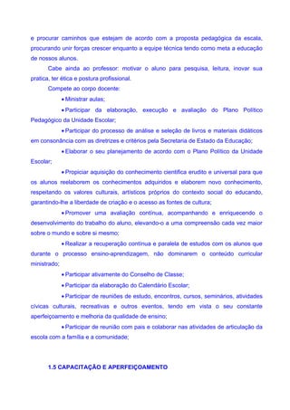 e procurar caminhos que estejam de acordo com a proposta pedagógica da escala,
procurando unir forças crescer enquanto a equipe técnica tendo como meta a educação
de nossos alunos.
       Cabe ainda ao professor: motivar o aluno para pesquisa, leitura, inovar sua
pratica, ter ética e postura profissional.
       Compete ao corpo docente:
              • Ministrar aulas;
              • Participar da elaboração, execução e avaliação do Plano Político
Pedagógico da Unidade Escolar;
              • Participar do processo de análise e seleção de livros e materiais didáticos
em consonância com as diretrizes e critérios pela Secretaria de Estado da Educação;
              • Elaborar o seu planejamento de acordo com o Plano Político da Unidade
Escolar;
              • Propiciar aquisição do conhecimento cientifica erudito e universal para que
os alunos reelaborem os conhecimentos adquiridos e elaborem novo conhecimento,
respeitando os valores culturais, artísticos próprios do contexto social do educando,
garantindo-lhe a liberdade de criação e o acesso as fontes de cultura;
              • Promover uma avaliação contínua, acompanhando e enriquecendo o
desenvolvimento do trabalho do aluno, elevando-o a uma compreensão cada vez maior
sobre o mundo e sobre si mesmo;
              • Realizar a recuperação contínua e paralela de estudos com os alunos que
durante o processo ensino-aprendizagem, não dominarem o conteúdo curricular
ministrado;
              • Participar ativamente do Conselho de Classe;
              • Participar da elaboração do Calendário Escolar;
              • Participar de reuniões de estudo, encontros, cursos, seminários, atividades
cívicas culturais, recreativas e outros eventos, tendo em vista o seu constante
aperfeiçoamento e melhoria da qualidade de ensino;
              • Participar de reunião com pais e colaborar nas atividades de articulação da
escola com a família e a comunidade;




       1.5 CAPACITAÇÃO E APERFEIÇOAMENTO
 