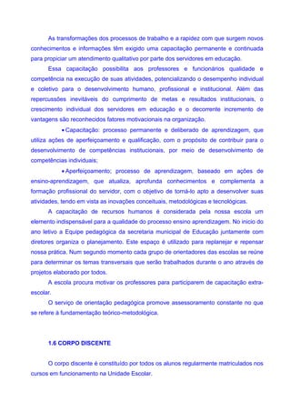 As transformações dos processos de trabalho e a rapidez com que surgem novos
conhecimentos e informações têm exigido uma capacitação permanente e continuada
para propiciar um atendimento qualitativo por parte dos servidores em educação.
      Essa capacitação possibilita aos professores e funcionários qualidade e
competência na execução de suas atividades, potencializando o desempenho individual
e coletivo para o desenvolvimento humano, profissional e institucional. Além das
repercussões inevitáveis do cumprimento de metas e resultados institucionais, o
crescimento individual dos servidores em educação e o decorrente incremento de
vantagens são reconhecidos fatores motivacionais na organização.
           • Capacitação: processo permanente e deliberado de aprendizagem, que
utiliza ações de aperfeiçoamento e qualificação, com o propósito de contribuir para o
desenvolvimento de competências institucionais, por meio de desenvolvimento de
competências individuais;
           • Aperfeiçoamento; processo de aprendizagem, baseado em ações de
ensino-aprendizagem, que atualiza, aprofunda conhecimentos e complementa a
formação profissional do servidor, com o objetivo de torná-lo apto a desenvolver suas
atividades, tendo em vista as inovações conceituais, metodológicas e tecnológicas.
      A capacitação de recursos humanos é considerada pela nossa escola um
elemento indispensável para a qualidade do processo ensino aprendizagem. No inicio do
ano letivo a Equipe pedagógica da secretaria municipal de Educação juntamente com
diretores organiza o planejamento. Este espaço é utilizado para replanejar e repensar
nossa prática. Num segundo momento cada grupo de orientadores das escolas se reúne
para determinar os temas transversais que serão trabalhados durante o ano através de
projetos elaborado por todos.
      A escola procura motivar os professores para participarem de capacitação extra-
escolar.
      O serviço de orientação pedagógica promove assessoramento constante no que
se refere à fundamentação teórico-metodológica.




      1.6 CORPO DISCENTE


      O corpo discente é constituído por todos os alunos regularmente matriculados nos
cursos em funcionamento na Unidade Escolar.
 