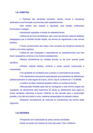 1.6.1 DIREITOS


             •   Participar das atividades escolares, sociais, cívicas e recreativas
destinadas a sua formação e promovidas pelo estabelecimento;
             • Ser tratado com respeito e dignidade, pela direção, professores
funcionários e colegas;
             • Apresentar sugestões à direção do estabelecimento;
             • Utilizar-se de livros da biblioteca, bem como dos demais materiais didáticos
pedagógicos que a Unidade Escolar dispõe, nos termos do regulamento e das normas
próprias;
             • Tomar conhecimento das notas e dos conceitos de freqüência através do
boletim e de outros registros;
             • Utilizar-se das instalações e dependências do estabelecimento que lhes
forem necessários na forma e nos horários estabelecidos;
             • Requer transferência da Unidade Escolar ou de turno quando puder
atendê-lo;
             • Pleitear material didático, uniforme e outros quando comprovada a
necessidade;
             • Ter igualdade de condições para o acesso e a permanência da escola;
             • Ter atendimento educacional especializado aos portadores de deficiências,
preferencialmente na rede regular de ensino, art.54, Cap.III, conforme lei n.º 9.394/96;
             • Justificar as faltas mediante atestado médico ou contato da família;
             • Recuperação Paralela após não ter conseguido a nota mínima exigida nas
avaliações, do afastamento para tratamento de saúde ou afastamento para jogos ou
outras atividades referentes à escola. Faltando no dia marcado para a recuperação
paralela, o (a) não terá direito a outra, mediante apresentação do atestado médico;
             • Requerer cancelamento de matrícula ou transferência nos termos deste
regimento.




      1.6.2 DEVERES


             • Freqüentar com assiduidade às aulas e demais atividades;
             • Estar na escola nos horários de início das aulas 7.30 e 13h00min;
 