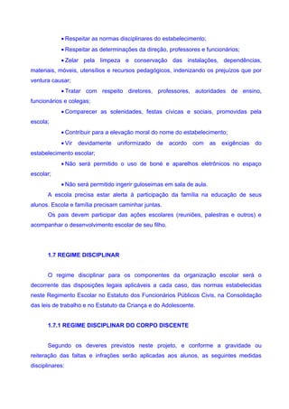 • Respeitar as normas disciplinares do estabelecimento;
            • Respeitar as determinações da direção, professores e funcionários;
            • Zelar pela limpeza e conservação das instalações, dependências,
materiais, móveis, utensílios e recursos pedagógicos, indenizando os prejuízos que por
ventura causar;
            • Tratar com respeito diretores, professores, autoridades de ensino,
funcionários e colegas;
            • Comparecer as solenidades, festas cívicas e sociais, promovidas pela
escola;
            • Contribuir para a elevação moral do nome do estabelecimento;
            • Vir   devidamente   uniformizado   de   acordo   com     as   exigências   do
estabelecimento escolar;
            • Não será permitido o uso de boné e aparelhos eletrônicos no espaço
escolar;
            • Não será permitido ingerir guloseimas em sala de aula.
       A escola precisa estar alerta à participação da família na educação de seus
alunos. Escola e família precisam caminhar juntas.
       Os pais devem participar das ações escolares (reuniões, palestras e outros) e
acompanhar o desenvolvimento escolar de seu filho.




       1.7 REGIME DISCIPLINAR


       O regime disciplinar para os componentes da organização escolar será o
decorrente das disposições legais aplicáveis a cada caso, das normas estabelecidas
neste Regimento Escolar no Estatuto dos Funcionários Públicos Civis, na Consolidação
das leis de trabalho e no Estatuto da Criança e do Adolescente.


       1.7.1 REGIME DISCIPLINAR DO CORPO DISCENTE


       Segundo os deveres previstos neste projeto, e conforme a gravidade ou
reiteração das faltas e infrações serão aplicadas aos alunos, as seguintes medidas
disciplinares:
 
