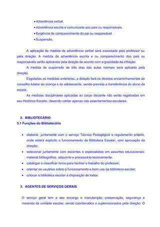 • Advertência verbal.
            • Advertência escrita e comunicada aos pais ou responsáveis.
            • Exigência de comparecimento do pai ou responsável.
            • Suspensão.


       A aplicação da medida de advertência verbal será executada pelo professor ou
pela direção. A medida de advertência escrita e ou comparecimento dos pais ou
responsáveis serão aplicáveis pela direção de acordo com a gravidade da infração.
       A medida de suspensão de três dias das aulas normais será aplicada pela
direção.
       Esgotadas as medidas anteriores, a direção fará os devidos encaminhamentos ao
conselho tutelar da criança e do adolescente, sendo prevista a transferência do aluno da
escola.
       As medidas disciplinares aplicadas ao corpo discente não serão registradas em
seu Histórico Escolar, devendo contar apenas nos assentamentos escolares.




  2. BIBLIOTECÁRIO
5.1 Funções do Bibliotecário


   •   elaborar, juntamente com o serviço Técnico Pedagógico o regulamento próprio,
       onde estará explícito o funcionamento da Biblioteca Escolar, com aprovação da
       direção;
   •   selecionar juntamente com docentes e especialistas em assuntos educacionais:
       material bibliográfico, adquiri-lo e processá-lo tecnicamente;
   •   catalogar e classificar livros para facilitar o trabalho do professor;
   •   orientar os usuários sobre o funcionamento e bom uso da biblioteca escolar;
   •   colocar a biblioteca escolar à disposição de todos.


  3. AGENTES DE SERVIÇOS GERAIS


   O serviço geral tem a seu encargo a manutenção, preservação, segurança e
   merenda da unidade escolar, sendo coordenados e supervisionados pela direção. O
 