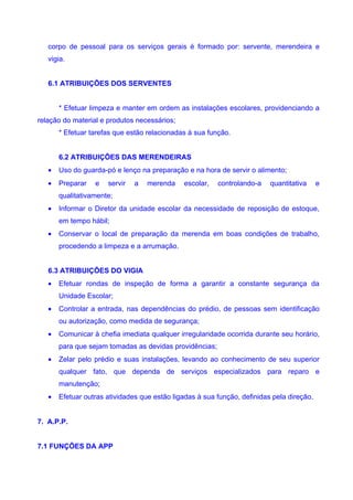 corpo de pessoal para os serviços gerais é formado por: servente, merendeira e
   vigia.


   6.1 ATRIBUIÇÕES DOS SERVENTES


       * Efetuar limpeza e manter em ordem as instalações escolares, providenciando a
relação do material e produtos necessários;
       * Efetuar tarefas que estão relacionadas à sua função.


       6.2 ATRIBUIÇÕES DAS MERENDEIRAS
   •   Uso do guarda-pó e lenço na preparação e na hora de servir o alimento;
   •   Preparar   e   servir   a   merenda    escolar,   controlando-a    quantitativa     e
       qualitativamente;
   •   Informar o Diretor da unidade escolar da necessidade de reposição de estoque,
       em tempo hábil;
   •   Conservar o local de preparação da merenda em boas condições de trabalho,
       procedendo a limpeza e a arrumação.


   6.3 ATRIBUIÇÕES DO VIGIA
   •   Efetuar rondas de inspeção de forma a garantir a constante segurança da
       Unidade Escolar;
   •   Controlar a entrada, nas dependências do prédio, de pessoas sem identificação
       ou autorização, como medida de segurança;
   •   Comunicar à chefia imediata qualquer irregularidade ocorrida durante seu horário,
       para que sejam tomadas as devidas providências;
   •   Zelar pelo prédio e suas instalações, levando ao conhecimento de seu superior
       qualquer fato, que dependa de serviços especializados para reparo e
       manutenção;
   •   Efetuar outras atividades que estão ligadas à sua função, definidas pela direção.


7. A.P.P.


7.1 FUNÇÕES DA APP
 