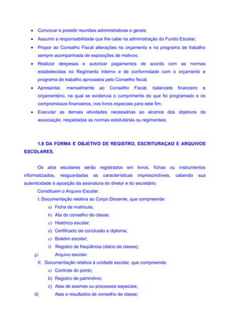 •    Convocar e presidir reuniões administrativas e gerais;
   •    Assumir a responsabilidade que lhe cabe na administração do Fundo Escolar;
   •    Propor ao Conselho Fiscal alterações no orçamento e no programa de trabalho
        sempre acompanhada de exposições de motivos;
   •    Realizar despesas e autorizar pagamentos de acordo com as normas
        estabelecidas no Regimento Interno e de conformidade com o orçamento e
        programa de trabalho aprovados pelo Conselho fiscal.
   •    Apresentar,   mensalmente         ao   Conselho      Fiscal,   balancete   financeiro    e
        orçamentário, na qual se evidencia o cumprimento do que foi programado e os
        compromissos financeiros, nos livros especiais para este fim;
   •    Executar as demais atividades necessárias ao alcance dos objetivos da
        associação, respeitadas as normas estatutárias ou regimentais.




        1.8 DA FORMA E OBJETIVO DE REGISTRO, ESCRITURAÇAO E ARQUIVOS
ESCOLARES.


        Os atos escolares serão registrados em livros, fichas ou instrumentos
informatizados,    resguardadas      as    características    imprescindíveis,     cabendo      sua
autenticidade à aposição da assinatura do diretor e do secretário.
        Constituem o Arquivo Escolar:
        I. Documentação relativa ao Corpo Discente, que compreende:
             a) Ficha de matricula;
             b) Ata do conselho de classe;
             c) Histórico escolar;
             d) Certificado de conclusão e diploma;
             e) Boletim escolar;
             f) Registro de freqüência (diário de classe);
       g)       Arquivo escolar.
        II. Documentação relativa à unidade escolar, que compreende:
             a) Controle do ponto;
             b) Registro de patrimônio;
             c) Atas de exames ou processos especiais;
       d)       Atas e resultados de conselho de classe;
 