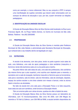 como por exemplo, o marco referencial. Mas no seu conjunto o PPP é sempre
        uma manifestação de sujeitos concretos que devem estar sintonizados com os
        avanços da ciência da educação e que, por isto, ousam reinventar as relações
        pedagógicas.


        2. IDENTIFICAÇÃO DA UNIDADE ESCOLAR


        A Escola de Educação Básica Alice da Silva Gomes está localizada na Rua Lauro
Francisco Sgrott, 48, na Praça Valério Gomes, no Centro do município de São João
Batista. Telefone – fax (48) 32653699.


 2.1.    PROPRIEDADE


        A Escola de Educação Básica Alice da Silva Gomes é mantida pela Prefeitura
Municipal de São João Batista e administrada pela Secretaria Municipal de Educação,
que norteará todo o seu trabalho dentro da legislação em vigor.


 2.2.    ESTRUTURA


        A escola é de alvenaria, com dois pisos, tendo na parte superior onze salas de
aula, uma biblioteca, uma sala de apoio pedagógico e dois sanitários (masculino e
feminino), tendo três banheiros cada um e uma parte para o banho.
        Na parte inferior são sete salas de aula, uma sala dos professores, dois sanitários
(da mesma forma que o piso superior), uma cozinha com depósito para a merenda, a
secretaria com a sala de recepção, banheiros masculino e feminino para os funcionários,
sala para a secretaria, sala do diretor, sala de informática, sala de orientação, depósito,
espaço da cantina escolar e uma área coberta com mesas e bancos, onde os alunos
fazem o lanche e as atividades.
        No lado da escola tem uma sala para a Educação Física e no lado esquerdo,
duas salas de aula com sanitários, onde funciona a Educação Infantil.
        Têm um enorme pátio com várias árvores, quadras de vôlei e futebol de areia.
        A Escola de Educação Básica Alice da Silva Gomes possui um laboratório de
informática, com 15 microcomputadores. São cinco K6 2500, com 256 Megas de
memória e 10 Intel (r) Celeron, com 504 MB de RAM; a escola também disponibiliza de
 