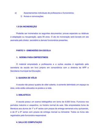 e)        Assentamentos individuais de professores e funcionários;
           f) Avisos e convocações.




      1.9 DA INCINEREÇÃO


      Poderão ser incinerados os seguintes documentos: provas especiais ou relativas
à adaptação ou recuperação, após 05 anos. O ato de incineração será lavrado em ata
assinada pelo diretor, secretário e demais funcionários presentes.




      PARTE V - DIMENSÕES DA ESCOLA


      1. NORMA PARA EMPRESTIMOS


      O material emprestado a professores e a outras escolas é registrado pela
secretaria da escola em livro próprio em consonância com a diretoria da APP e
Secretaria municipal da Educação.


      2. QUADRA DE VÔLEI


      A escola não possui quadra de vôlei coberta, é somente delimitado um espaço na
área, onde estão colocados os postes e a rede.


      3. BIBLIOTECA


      A escola possui um acervo bibliográfico em torno de 6.000 livros. Funciona nos
períodos matutino e vespertino, no horário normal de aula. São emprestados livros de
literatura aos alunos de 1º a 4º series com prazos de entrega semanais e/ou quinzenais,
e de 5º a 8º series com prazos de entrega mensal ou bimestral. Todos os livros são
registrados pela funcionária responsável.


      4. SALA DE COMPUTAÇÃO
 