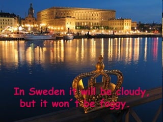 In Sweden it will be cloudy,
 but it won´t be foggy.
 