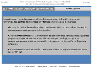 Ejercicio2Título : Presentación del Plan de Trabajo del análisis en profundidad del EJE 2 del Plan Integral de Política Industrial 20203/10/2011E2.2 INNOVACIÓN A TRAVÉS DE LAS PERSONASRESUMEN EJECUTIVODa una vital importancia al valor humano las empresas, buscando promover la formación de  dicho valor.Para alcanzar este objetivo, se lleva a cabo mediante el programa INNCORPORA el cual financia y subvenciona la contratación de personal y su formación. 