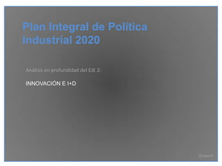 Plan Integral de Política Industrial 2020 Análisis en profundidad del EJE 2: INNOVACIÓN E I+D Grupo 6 