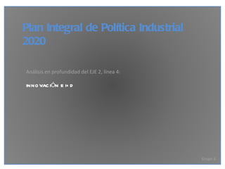 Plan Integral de Política Industrial 2020 Análisis en profundidad del EJE 2, línea 4: INNOVACIÓN E I+D Grupo 6 