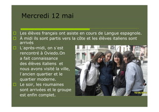 Mercredi 12 mai

 Les élèves français ont asiste en cours de Langue espagnole.
 À midi ils sont partis vers la côte et les élèves italiens sont
  arrivés
 L´après-midi, on s´est
  rencontré à Oviedo.On
  a fait connaissance
  des élèves italiens et
  nous avons visité la ville,
  l´ancien quartier et le
  quartier moderne.
 Le soir, les roumaines
  sont arrivées et le groupe
  est enfin complet.
 