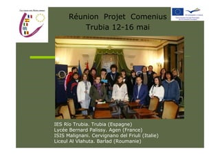 Réunion Projet Comenius
          Trubia 12-16 mai




IES Río Trubia. Trubia (Espagne)
Lycée Bernard Palissy. Agen (France)
ISIS Malignani. Cervignano del Friuli (Italie)
Liceul Al Vlahuta. Barlad (Roumanie)
 