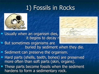 1) Fossils in Rocks Usually when an organism dies,  it begins to decay right away. But sometimes organisms are  buried by sediment when they die. Sediment can preserve the organism. Hard parts (shells, teeth, bones) are preserved more often than soft parts (skin, organs). These parts become fossils when the sediment hardens to form a sedimentary rock. 
