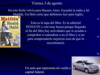 Viernes 3 de agosto: En esta fecha volvía para Buenos Aires. Escuché la radio y leí Matilda. Un libro corto que debíamos leer para inglés.   Esta es la tapa del libro. Es la editorial PENGUIN y está muy buena porque llegando al fin del libro hay actividades que te ayudan a comprobar si entendiste o no el libro y si no para comprenderlo mejor(en caso de que lo necesitemos). Un auto que representa mi vuelta a capital federal. 