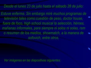 Desde el lunes 23 de julio hasta el sábado 28 de julio: Estuve enferma. Sin embargo miré muchos programas de televisión tales como:cuestión de peso, doctor house, fuera de foco, high school musical la selección, héroes, mañanas informales, para siempre ni solos ni solas, rsm o resumen de los medios, showmatch, a la manera de sofovich, entre otros. Ver imágenes en las diapositivas siguientes. 