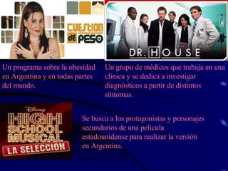 Un programa sobre la obesidad en Argentina y en todas partes del mundo. Un grupo de médicos que trabaja en una clínica y se dedica a investigar diagnósticos a partir de distintos síntomas.   Se busca a los protagonistas y personajes secundarios de una pelicula estadounidense para realizar la versión en Argentina. 