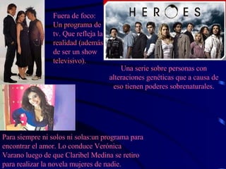 Fuera de foco: Un programa de tv. Que refleja la realidad (además de ser un show televisivo). Para siempre ni solos ni solas:un programa para encontrar el amor. Lo conduce Verónica Varano luego de que Claribel Medina se retiro para realizar la novela mujeres de nadie. Una serie sobre personas con alteraciones genéticas que a causa de eso tienen poderes sobrenaturales. 