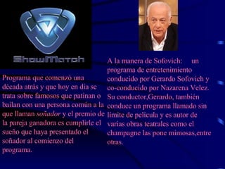 Programa que comenzó una década atrás y que hoy en día se trata sobre famosos que patinan o bailan con una persona común a la que llaman  soñador  y el premio de la pareja ganadora es cumplirle el sueño que haya presentado el soñador al comienzo del programa. A la manera de Sofovich:  un programa de entretenimiento conducido por Gerardo Sofovich y co-conducido por Nazarena Velez. Su conductor,Gerardo, también conduce un programa llamado sin límite de película y es autor de varias obras teatrales como el champagne las pone mimosas,entre otras.   