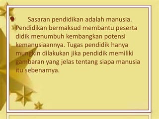  Sasaran pendidikan adalah manusia.
Pendidikan bermaksud membantu peserta
didik menumbuh kembangkan potensi
kemanusiaannya. Tugas pendidik hanya
mungkin dilakukan jika pendidik memiliki
gambaran yang jelas tentang siapa manusia
itu sebenarnya.
 