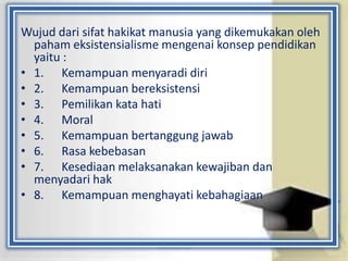 Wujud dari sifat hakikat manusia yang dikemukakan oleh
paham eksistensialisme mengenai konsep pendidikan
yaitu :
• 1. Kemampuan menyaradi diri
• 2. Kemampuan bereksistensi
• 3. Pemilikan kata hati
• 4. Moral
• 5. Kemampuan bertanggung jawab
• 6. Rasa kebebasan
• 7. Kesediaan melaksanakan kewajiban dan
menyadari hak
• 8. Kemampuan menghayati kebahagiaan
 