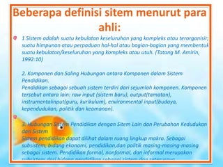Beberapa definisi sitem menurut para
ahli:
1 Sistem adalah suatu kebulatan keseluruhan yang kompleks atau terorganisir;
suatu himpunan atau perpaduan hal-hal atau bagian-bagian yang membentuk
suatu kebulatan/keseluruhan yang kompleks atau utuh. (Tatang M. Amirin,
1992:10)
2. Komponen dan Saling Hubungan antara Komponen dalam Sistem
Pendidikan.
Pendidikan sebagai sebuah sistem terdiri dari sejumlah komponen. Komponen
tersebut antara lain: raw input (sistem baru), output(tamatan),
instrumentalinput(guru, kurikulum), environmental input(budaya,
kependudukan, politik dan keamanan).
3. Hubungan Sistem Pendidikan dengan Sitem Lain dan Perubahan Kedudukan
dari Sistem
Sistem pendidikan dapat dilihat dalam ruang lingkup makro. Sebagai
subsistem, bidang ekonomi, pendidikan,dan politik masing-masing-masing
sebagai sistem. Pendidikan formal, nonformal, dan informal merupakan
subsistem dari bidang pendidikan sebagai sistem dan seterusnya.
 