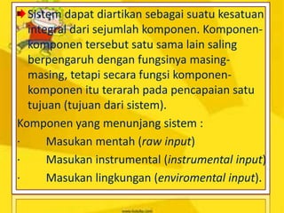 Sistem dapat diartikan sebagai suatu kesatuan
integral dari sejumlah komponen. Komponen-
komponen tersebut satu sama lain saling
berpengaruh dengan fungsinya masing-
masing, tetapi secara fungsi komponen-
komponen itu terarah pada pencapaian satu
tujuan (tujuan dari sistem).
Komponen yang menunjang sistem :
· Masukan mentah (raw input)
· Masukan instrumental (instrumental input)
· Masukan lingkungan (enviromental input).
 