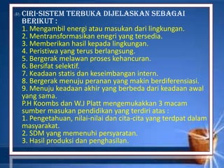 Ciri-sistem terbuka dijelaskan sebagai
berikut :
1. Mengambil energi atau masukan dari lingkungan.
2. Mentransformasikan enegri yang tersedia.
3. Memberikan hasil kepada lingkungan.
4. Peristiwa yang terus berlangsung.
5. Bergerak melawan proses kehancuran.
6. Bersifat selektif.
7. Keadaan statis dan keseimbangan intern.
8. Bergerak menuju peranan yang makin berdiferensiasi.
9. Menuju keadaan akhir yang berbeda dari keadaan awal
yang sama.
P.H Koombs dan W.J Platt mengemukakkan 3 macam
sumber masukan pendidikan yang terdiri atas :
1. Pengetahuan, nilai-nilai dan cita-cita yang terdpat dalam
masyarakat.
2. SDM yang memenuhi persyaratan.
3. Hasil produksi dan penghasilan.
 