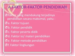 A.FAKTOR-FAKTOR PENDIDIKAN
Faktor yang mendukung terjadinya
pendidikan secara maksimal, yaitu :
a. Faktor tujuan
b. Faktor pendidik
c. Faktor peserta didik
d. Faktor isi/ materi pendidikan
e. Faktor metode pendidikan
f. Faktor lingkungan
 