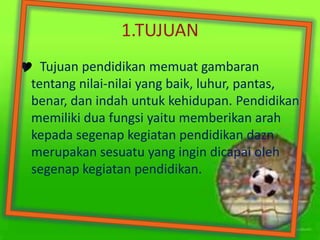 1.TUJUAN
 Tujuan pendidikan memuat gambaran
tentang nilai-nilai yang baik, luhur, pantas,
benar, dan indah untuk kehidupan. Pendidikan
memiliki dua fungsi yaitu memberikan arah
kepada segenap kegiatan pendidikan dazn
merupakan sesuatu yang ingin dicapai oleh
segenap kegiatan pendidikan.
 