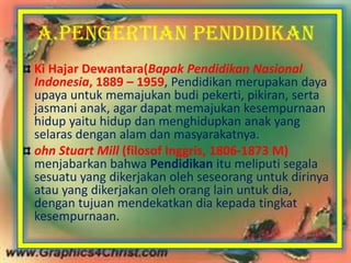 A.PENGERTIAN PENDIDIKAN
Ki Hajar Dewantara(Bapak Pendidikan Nasional
Indonesia, 1889 – 1959, Pendidikan merupakan daya
upaya untuk memajukan budi pekerti, pikiran, serta
jasmani anak, agar dapat memajukan kesempurnaan
hidup yaitu hidup dan menghidupkan anak yang
selaras dengan alam dan masyarakatnya.
ohn Stuart Mill (filosof Inggris, 1806-1873 M)
menjabarkan bahwa Pendidikan itu meliputi segala
sesuatu yang dikerjakan oleh seseorang untuk dirinya
atau yang dikerjakan oleh orang lain untuk dia,
dengan tujuan mendekatkan dia kepada tingkat
kesempurnaan.
 