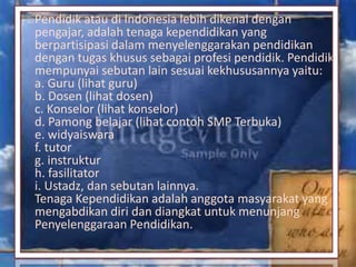 Pendidik atau di Indonesia lebih dikenal dengan
pengajar, adalah tenaga kependidikan yang
berpartisipasi dalam menyelenggarakan pendidikan
dengan tugas khusus sebagai profesi pendidik. Pendidik
mempunyai sebutan lain sesuai kekhususannya yaitu:
a. Guru (lihat guru)
b. Dosen (lihat dosen)
c. Konselor (lihat konselor)
d. Pamong belajar (lihat contoh SMP Terbuka)
e. widyaiswara
f. tutor
g. instruktur
h. fasilitator
i. Ustadz, dan sebutan lainnya.
Tenaga Kependidikan adalah anggota masyarakat yang
mengabdikan diri dan diangkat untuk menunjang
Penyelenggaraan Pendidikan.
 