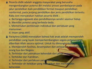  Peserta didik adalah anggota masyarakat yang berusaha
mengembangkan potensi diri melalui proses pembelajaran pada
jalur pendidikan baik pendidikan formal maupun pendidikan
nonformal, pada jenjang pendidikan dan jenis pendidikan tertentu.
Raka Joni menyatakan hakikat peserta didik :
a. Bertanggungjawab atas pendidikannya sendiri seumur hidup
b. Memiliki potensi yang berbeda-beda.
c. Memerlukan pembinaan individual dan perlakuan yang
manusiawi.
d. Insan yang aktif.
 Parayitno (2000) menytakan bahwa hak anak adalah memperoleh
pendidikan yang layak memperkembangkan segala potensi yang
diberikan Allah secara optimal. Untuk itu dimungkinkan agar anak :
a. Memperoleh fasilitas, kesempatan dan pelayanan pendidikan dari
orang tua dan Negara.
b. Terhindar dari pemaksan kehendak dari pihak manapun.
c. Terhindar dari hambtan.
d. Terhindar dari perlakuan yang merugikan.
e. Terhindar dri kebijkan yang merugikan dan memaksakn
kehendak.
 