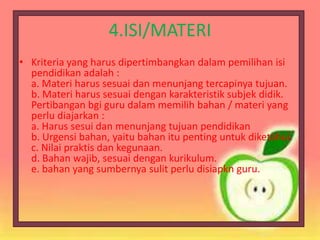 4.ISI/MATERI
• Kriteria yang harus dipertimbangkan dalam pemilihan isi
pendidikan adalah :
a. Materi harus sesuai dan menunjang tercapinya tujuan.
b. Materi harus sesuai dengan karakteristik subjek didik.
Pertibangan bgi guru dalam memilih bahan / materi yang
perlu diajarkan :
a. Harus sesui dan menunjang tujuan pendidikan
b. Urgensi bahan, yaitu bahan itu penting untuk diketahui.
c. Nilai praktis dan kegunaan.
d. Bahan wajib, sesuai dengan kurikulum.
e. bahan yang sumbernya sulit perlu disiapkn guru.
 