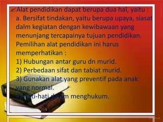 Alat pendidikan dapat berupa dua hal, yaitu :
a. Bersifat tindakan, yaitu berupa upaya, siasat
dalm kegiatan dengan kewibawaan yang
menunjang tercapainya tujuan pendidikan.
Pemilihan alat pendidikan ini harus
memperhatikan :
1) Hubungan antar guru dn murid.
2) Perbedaan sifat dan tabiat murid.
3) Gunakan alat yang preventif pada anak
yang normal.
4) Hati-hati dalam menghukum.
 