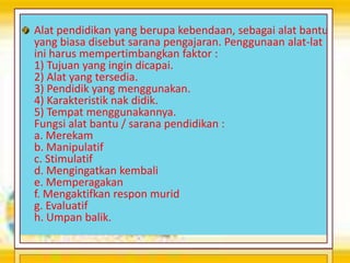 Alat pendidikan yang berupa kebendaan, sebagai alat bantu
yang biasa disebut sarana pengajaran. Penggunaan alat-lat
ini harus mempertimbangkan faktor :
1) Tujuan yang ingin dicapai.
2) Alat yang tersedia.
3) Pendidik yang menggunakan.
4) Karakteristik nak didik.
5) Tempat menggunakannya.
Fungsi alat bantu / sarana pendidikan :
a. Merekam
b. Manipulatif
c. Stimulatif
d. Mengingatkan kembali
e. Memperagakan
f. Mengaktifkan respon murid
g. Evaluatif
h. Umpan balik.
 