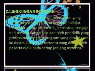 C.Lingkungan Sekolah
Sekolah adalah lembaga pendidikan yang
resmi menyelenggarakan kegiatan belajar
mengajar secara sistematis, berncana, sengaja
dan terarah yang dilakukan oleh pendidik yang
professional dengan program yang dituangkan
ke dalam kurikulum tertentu yang diikuti oleh
peserta didik pada setiap jenjang tertentu.
 